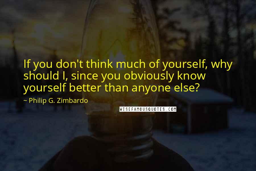 Philip G. Zimbardo Quotes: If you don't think much of yourself, why should I, since you obviously know yourself better than anyone else?