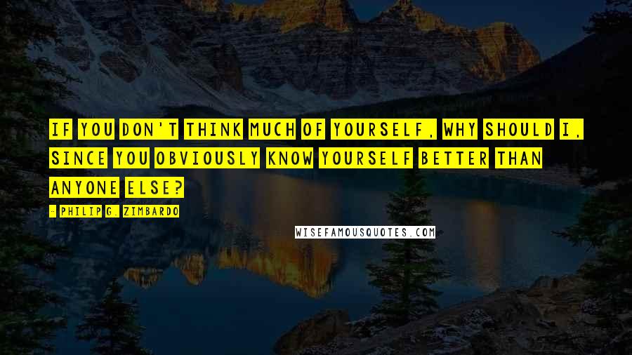 Philip G. Zimbardo Quotes: If you don't think much of yourself, why should I, since you obviously know yourself better than anyone else?