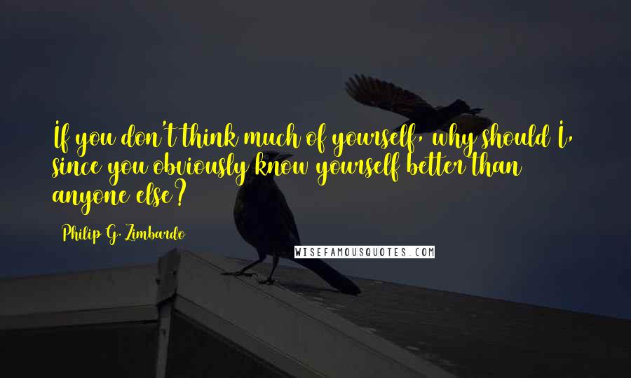 Philip G. Zimbardo Quotes: If you don't think much of yourself, why should I, since you obviously know yourself better than anyone else?