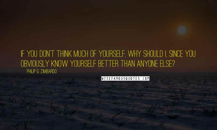 Philip G. Zimbardo Quotes: If you don't think much of yourself, why should I, since you obviously know yourself better than anyone else?