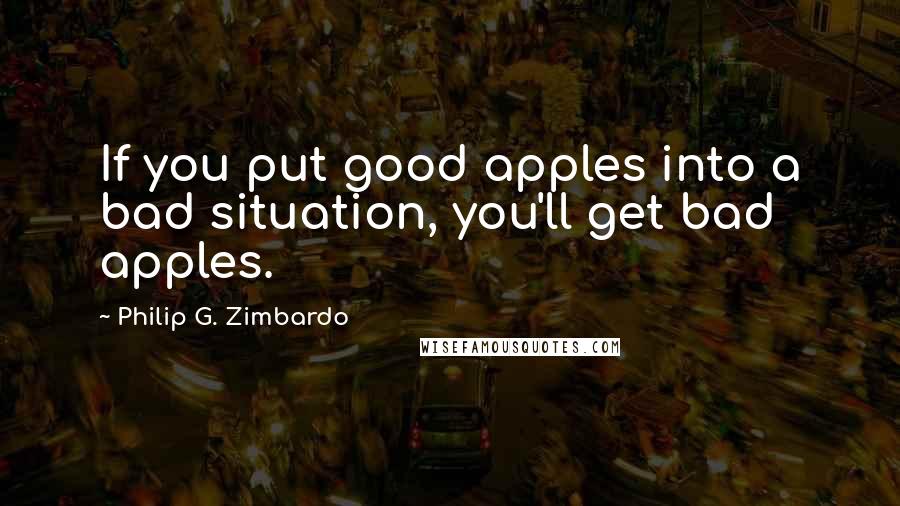 Philip G. Zimbardo Quotes: If you put good apples into a bad situation, you'll get bad apples.