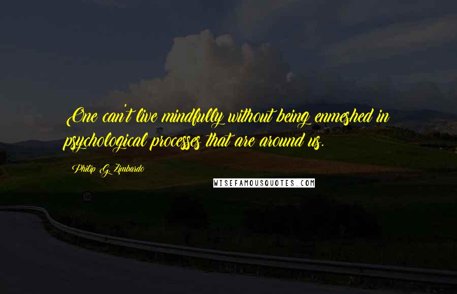 Philip G. Zimbardo Quotes: One can't live mindfully without being enmeshed in psychological processes that are around us.