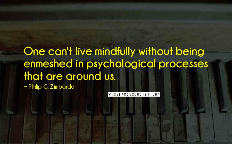 Philip G. Zimbardo Quotes: One can't live mindfully without being enmeshed in psychological processes that are around us.