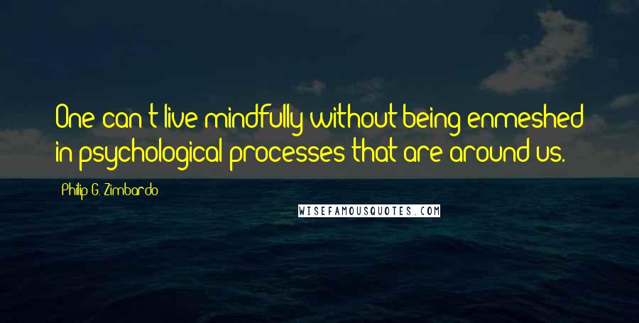 Philip G. Zimbardo Quotes: One can't live mindfully without being enmeshed in psychological processes that are around us.