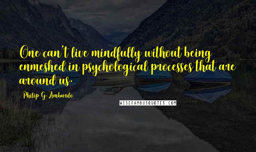 Philip G. Zimbardo Quotes: One can't live mindfully without being enmeshed in psychological processes that are around us.