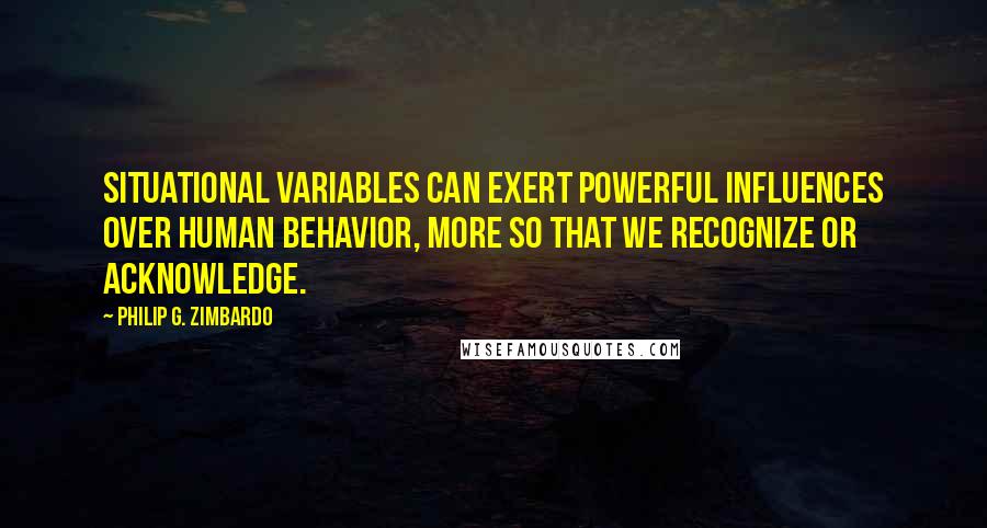 Philip G. Zimbardo Quotes: Situational variables can exert powerful influences over human behavior, more so that we recognize or acknowledge.