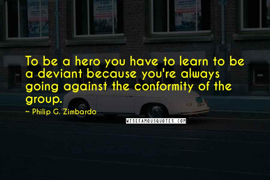 Philip G. Zimbardo Quotes: To be a hero you have to learn to be a deviant because you're always going against the conformity of the group.