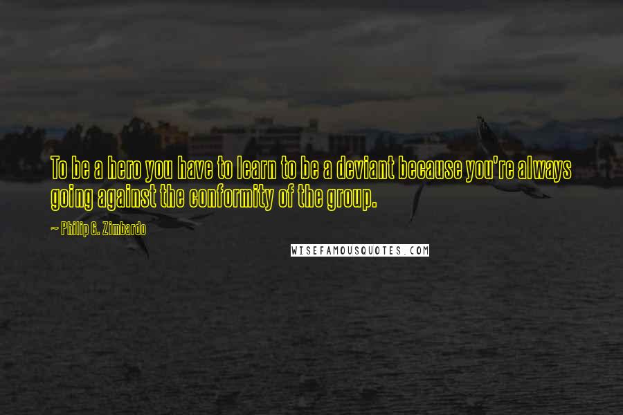 Philip G. Zimbardo Quotes: To be a hero you have to learn to be a deviant because you're always going against the conformity of the group.