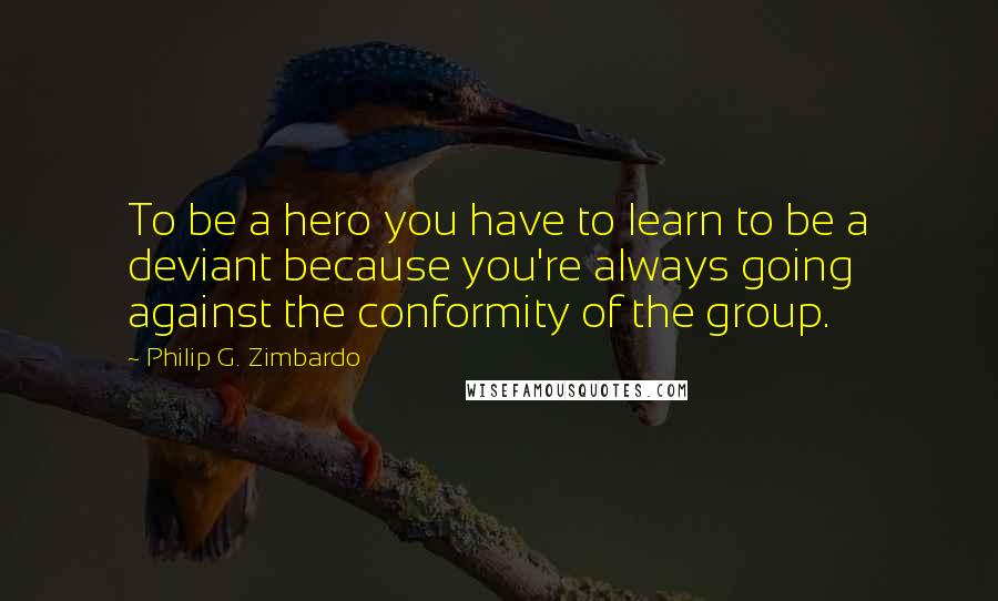 Philip G. Zimbardo Quotes: To be a hero you have to learn to be a deviant because you're always going against the conformity of the group.