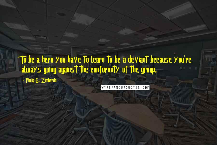 Philip G. Zimbardo Quotes: To be a hero you have to learn to be a deviant because you're always going against the conformity of the group.