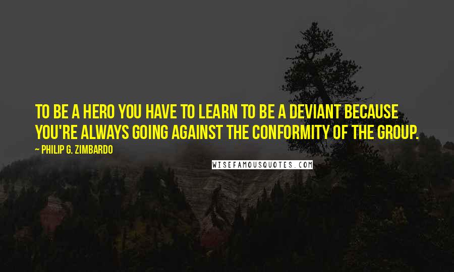 Philip G. Zimbardo Quotes: To be a hero you have to learn to be a deviant because you're always going against the conformity of the group.