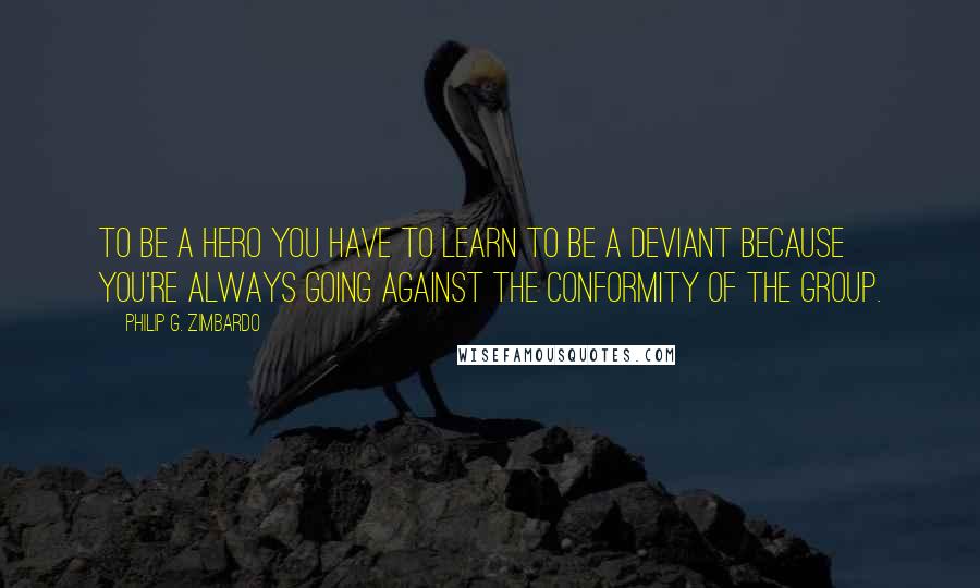 Philip G. Zimbardo Quotes: To be a hero you have to learn to be a deviant because you're always going against the conformity of the group.