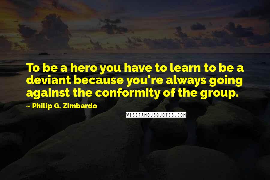 Philip G. Zimbardo Quotes: To be a hero you have to learn to be a deviant because you're always going against the conformity of the group.