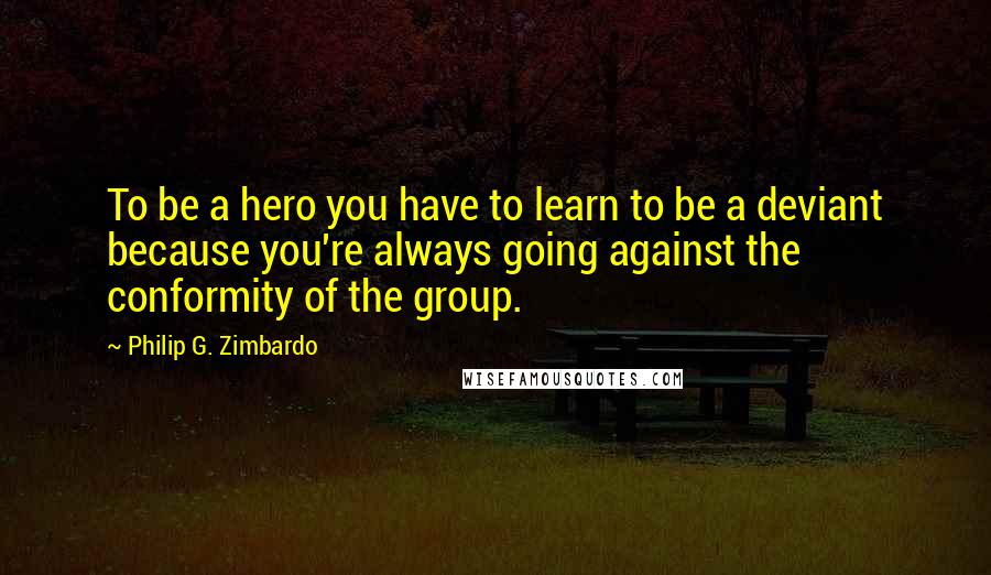 Philip G. Zimbardo Quotes: To be a hero you have to learn to be a deviant because you're always going against the conformity of the group.