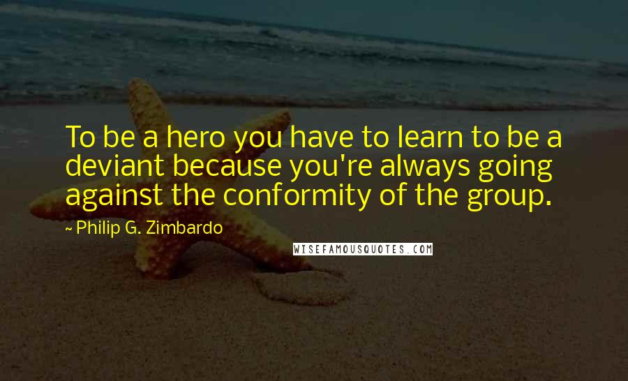 Philip G. Zimbardo Quotes: To be a hero you have to learn to be a deviant because you're always going against the conformity of the group.