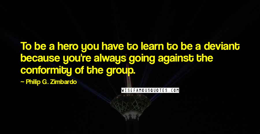 Philip G. Zimbardo Quotes: To be a hero you have to learn to be a deviant because you're always going against the conformity of the group.