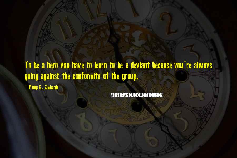 Philip G. Zimbardo Quotes: To be a hero you have to learn to be a deviant because you're always going against the conformity of the group.