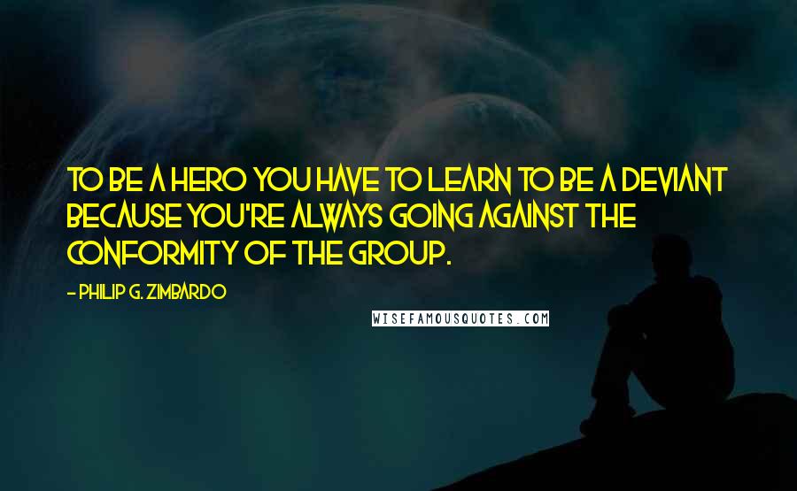 Philip G. Zimbardo Quotes: To be a hero you have to learn to be a deviant because you're always going against the conformity of the group.