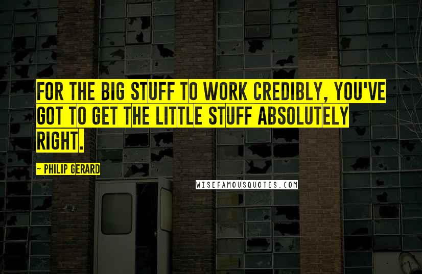 Philip Gerard Quotes: For the big stuff to work credibly, you've got to get the little stuff absolutely right.