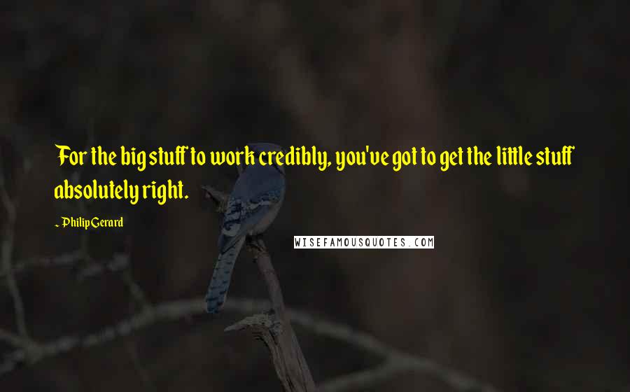 Philip Gerard Quotes: For the big stuff to work credibly, you've got to get the little stuff absolutely right.