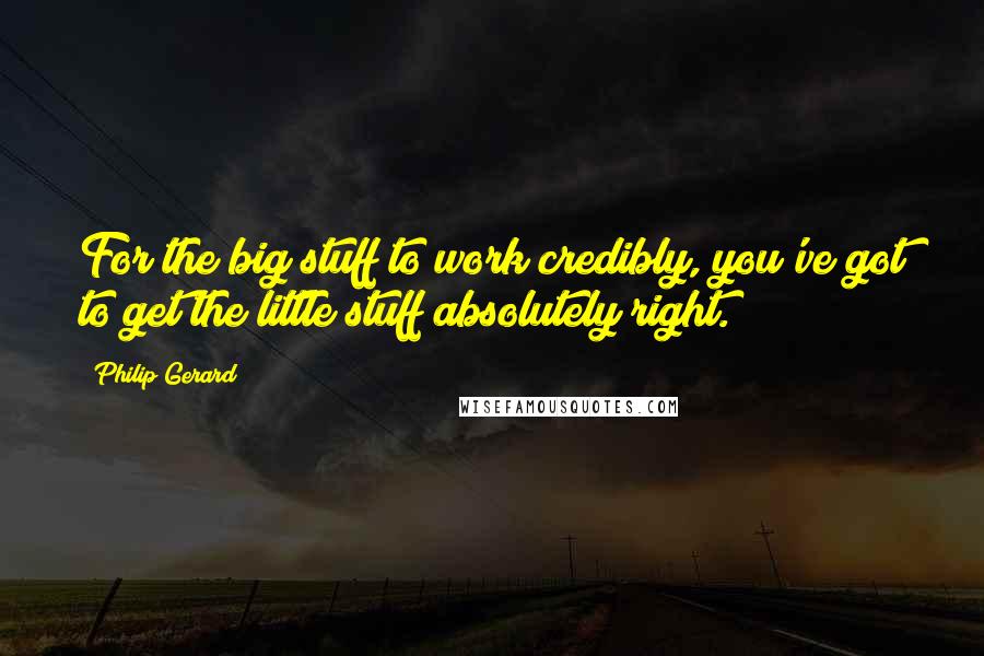 Philip Gerard Quotes: For the big stuff to work credibly, you've got to get the little stuff absolutely right.