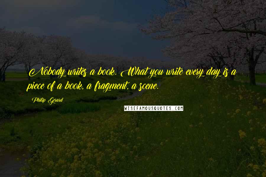 Philip Gerard Quotes: Nobody writes a book. What you write every day is a piece of a book, a fragment, a scene.