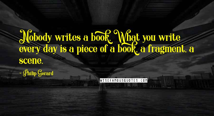 Philip Gerard Quotes: Nobody writes a book. What you write every day is a piece of a book, a fragment, a scene.