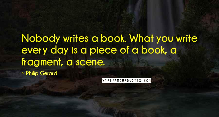 Philip Gerard Quotes: Nobody writes a book. What you write every day is a piece of a book, a fragment, a scene.