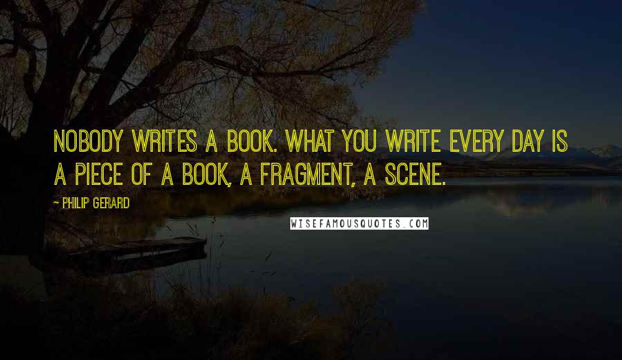 Philip Gerard Quotes: Nobody writes a book. What you write every day is a piece of a book, a fragment, a scene.