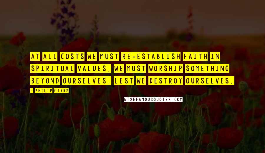 Philip Gibbs Quotes: At all costs we must re-establish faith in spiritual values. We must worship something beyond ourselves, lest we destroy ourselves.