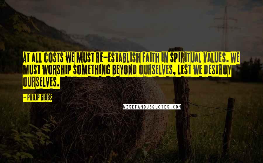 Philip Gibbs Quotes: At all costs we must re-establish faith in spiritual values. We must worship something beyond ourselves, lest we destroy ourselves.