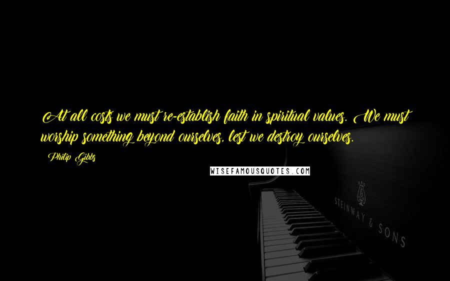 Philip Gibbs Quotes: At all costs we must re-establish faith in spiritual values. We must worship something beyond ourselves, lest we destroy ourselves.