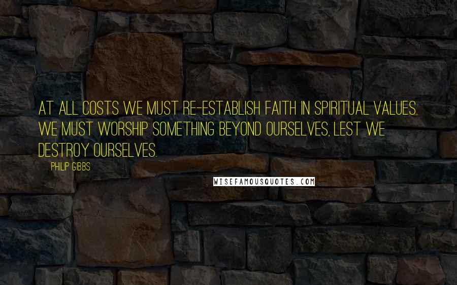 Philip Gibbs Quotes: At all costs we must re-establish faith in spiritual values. We must worship something beyond ourselves, lest we destroy ourselves.