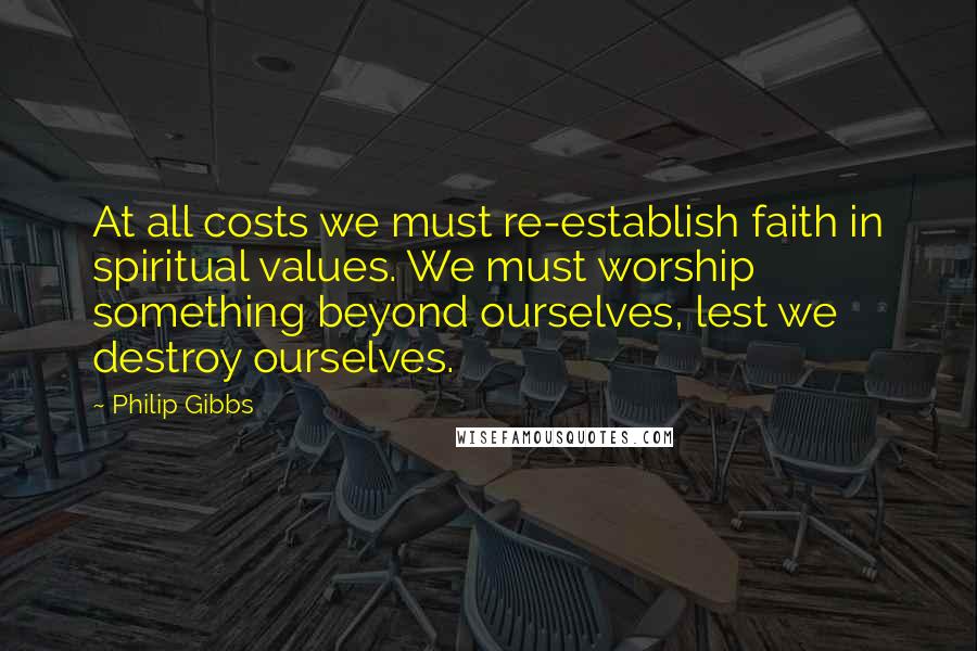 Philip Gibbs Quotes: At all costs we must re-establish faith in spiritual values. We must worship something beyond ourselves, lest we destroy ourselves.