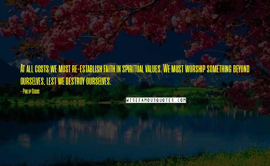 Philip Gibbs Quotes: At all costs we must re-establish faith in spiritual values. We must worship something beyond ourselves, lest we destroy ourselves.