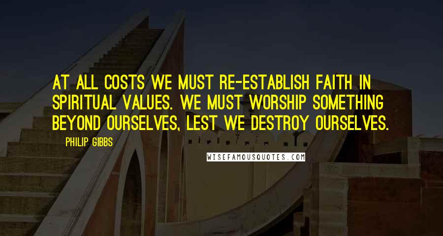 Philip Gibbs Quotes: At all costs we must re-establish faith in spiritual values. We must worship something beyond ourselves, lest we destroy ourselves.