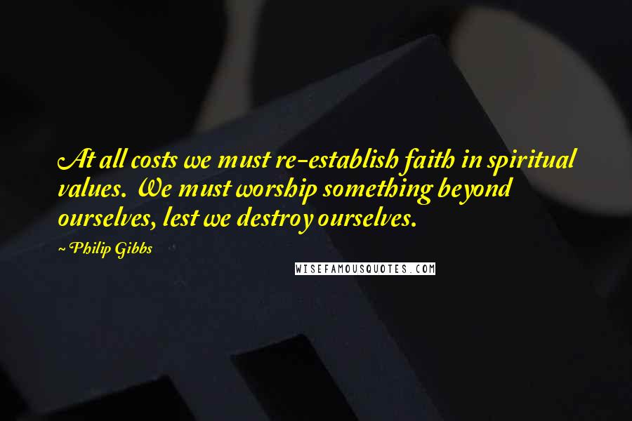 Philip Gibbs Quotes: At all costs we must re-establish faith in spiritual values. We must worship something beyond ourselves, lest we destroy ourselves.