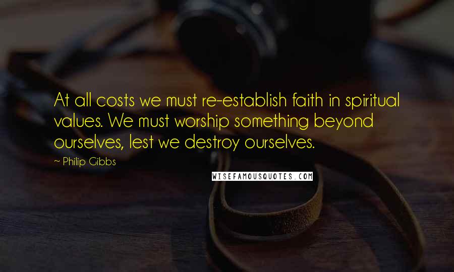 Philip Gibbs Quotes: At all costs we must re-establish faith in spiritual values. We must worship something beyond ourselves, lest we destroy ourselves.