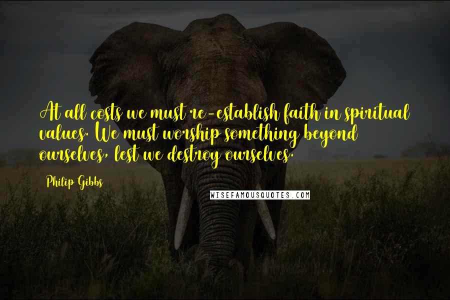 Philip Gibbs Quotes: At all costs we must re-establish faith in spiritual values. We must worship something beyond ourselves, lest we destroy ourselves.