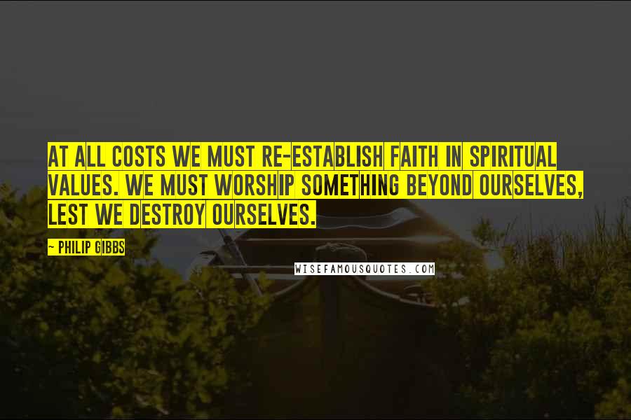 Philip Gibbs Quotes: At all costs we must re-establish faith in spiritual values. We must worship something beyond ourselves, lest we destroy ourselves.