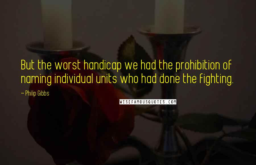 Philip Gibbs Quotes: But the worst handicap we had the prohibition of naming individual units who had done the fighting.