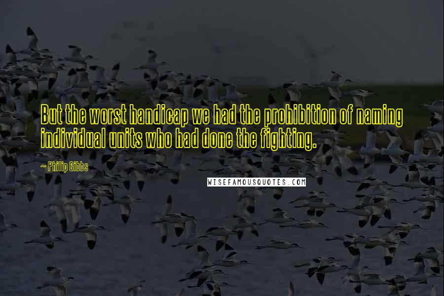 Philip Gibbs Quotes: But the worst handicap we had the prohibition of naming individual units who had done the fighting.