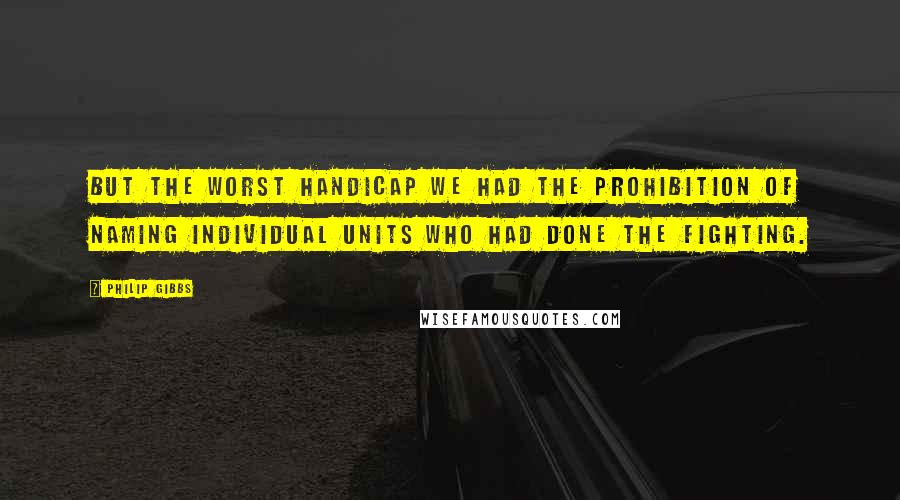 Philip Gibbs Quotes: But the worst handicap we had the prohibition of naming individual units who had done the fighting.