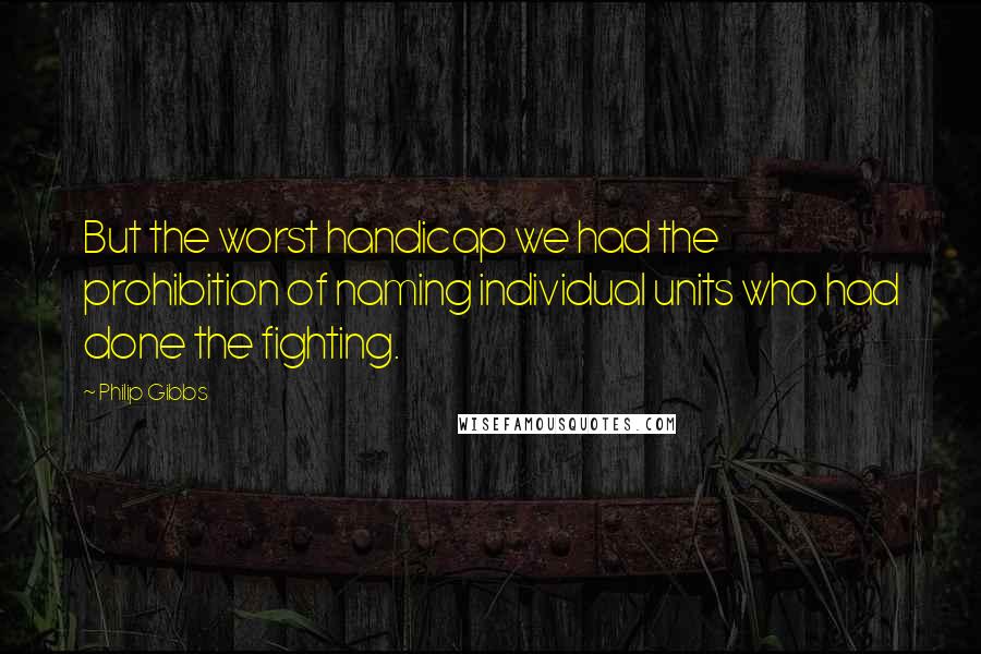 Philip Gibbs Quotes: But the worst handicap we had the prohibition of naming individual units who had done the fighting.