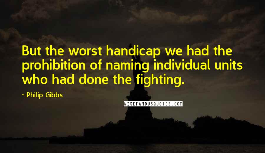 Philip Gibbs Quotes: But the worst handicap we had the prohibition of naming individual units who had done the fighting.