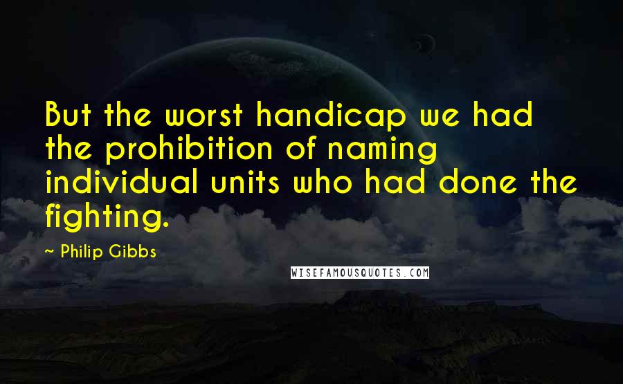 Philip Gibbs Quotes: But the worst handicap we had the prohibition of naming individual units who had done the fighting.