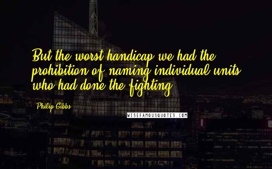 Philip Gibbs Quotes: But the worst handicap we had the prohibition of naming individual units who had done the fighting.