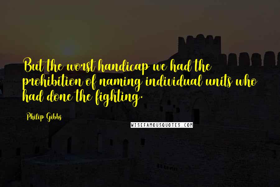 Philip Gibbs Quotes: But the worst handicap we had the prohibition of naming individual units who had done the fighting.