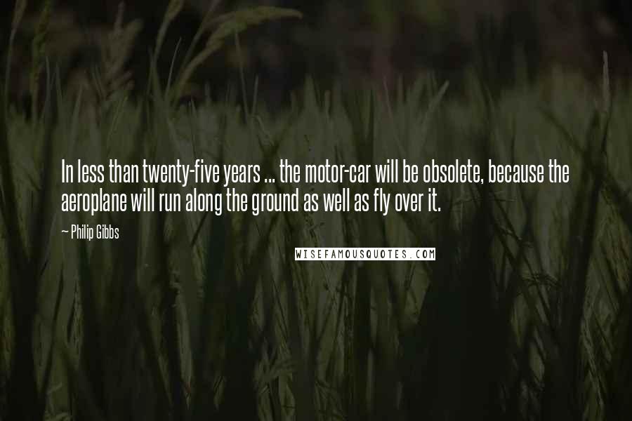 Philip Gibbs Quotes: In less than twenty-five years ... the motor-car will be obsolete, because the aeroplane will run along the ground as well as fly over it.