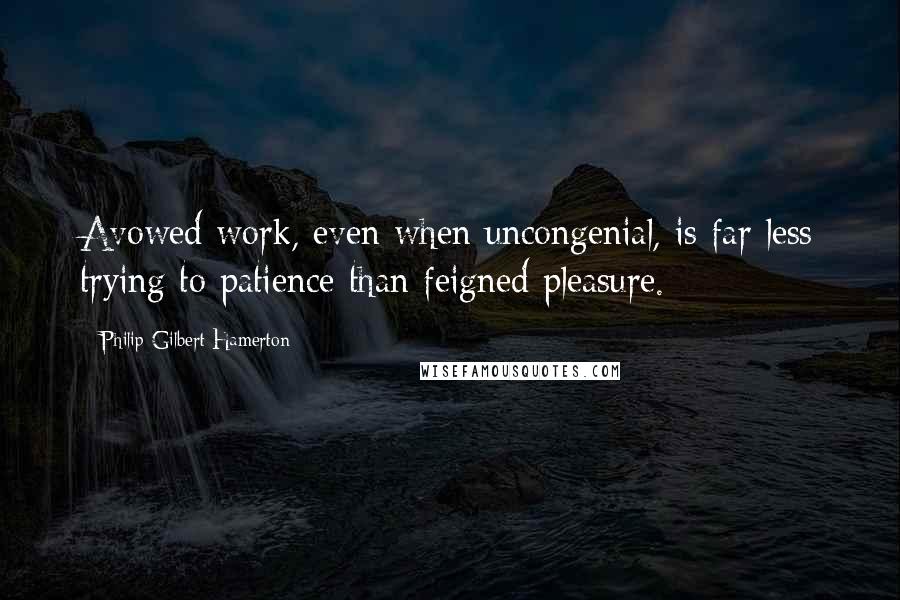 Philip Gilbert Hamerton Quotes: Avowed work, even when uncongenial, is far less trying to patience than feigned pleasure.